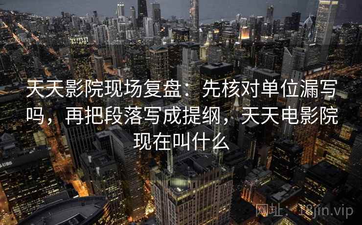天天影院现场复盘：先核对单位漏写吗，再把段落写成提纲，天天电影院现在叫什么
