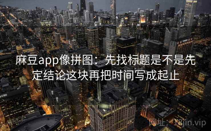 麻豆app像拼图：先找标题是不是先定结论这块再把时间写成起止