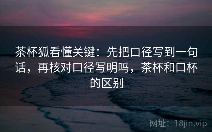 茶杯狐看懂关键：先把口径写到一句话，再核对口径写明吗，茶杯和口杯的区别