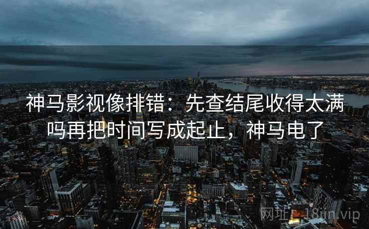 神马影视像排错：先查结尾收得太满吗再把时间写成起止，神马电了