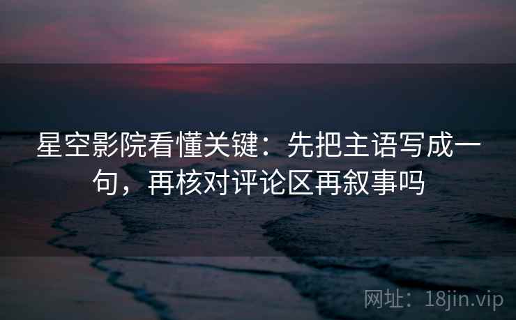 星空影院看懂关键：先把主语写成一句，再核对评论区再叙事吗