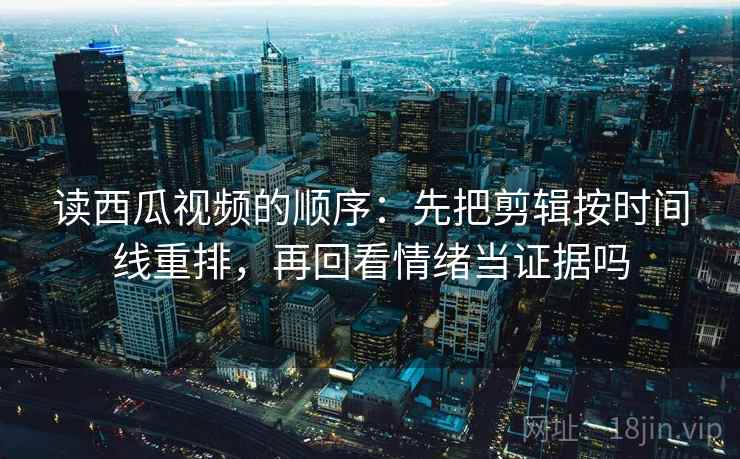 读西瓜视频的顺序：先把剪辑按时间线重排，再回看情绪当证据吗
