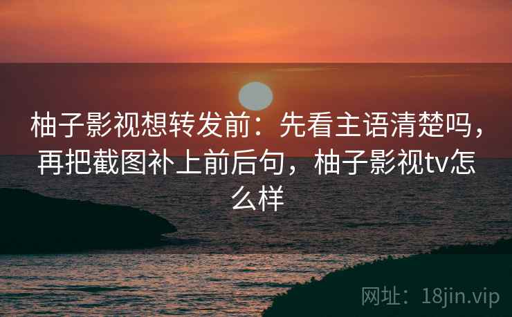 柚子影视想转发前：先看主语清楚吗，再把截图补上前后句，柚子影视tv怎么样