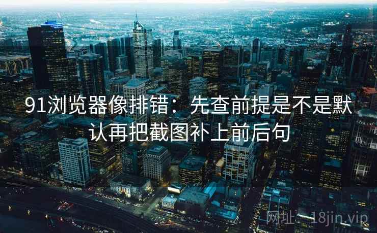 91浏览器像排错：先查前提是不是默认再把截图补上前后句