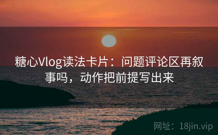 糖心Vlog读法卡片：问题评论区再叙事吗，动作把前提写出来