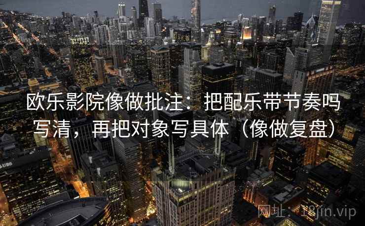 欧乐影院像做批注：把配乐带节奏吗写清，再把对象写具体（像做复盘）