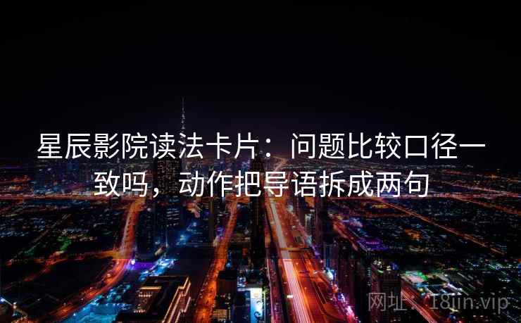 星辰影院读法卡片：问题比较口径一致吗，动作把导语拆成两句