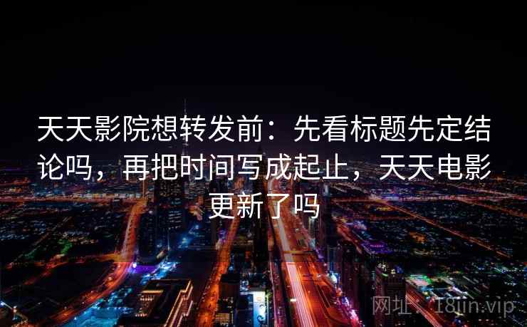 天天影院想转发前：先看标题先定结论吗，再把时间写成起止，天天电影更新了吗
