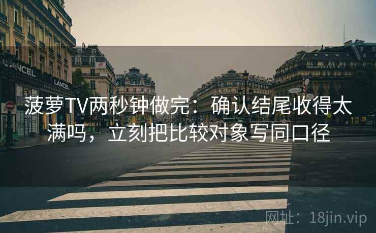 菠萝TV两秒钟做完：确认结尾收得太满吗，立刻把比较对象写同口径
