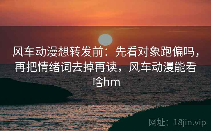 风车动漫想转发前：先看对象跑偏吗，再把情绪词去掉再读，风车动漫能看啥hm