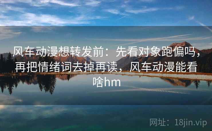 风车动漫想转发前：先看对象跑偏吗，再把情绪词去掉再读，风车动漫能看啥hm