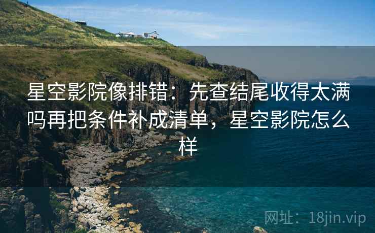 星空影院像排错：先查结尾收得太满吗再把条件补成清单，星空影院怎么样