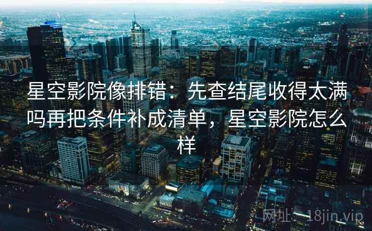 星空影院像排错：先查结尾收得太满吗再把条件补成清单，星空影院怎么样
