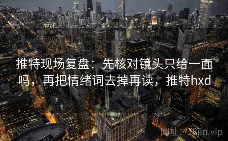 推特现场复盘：先核对镜头只给一面吗，再把情绪词去掉再读，推特hxd