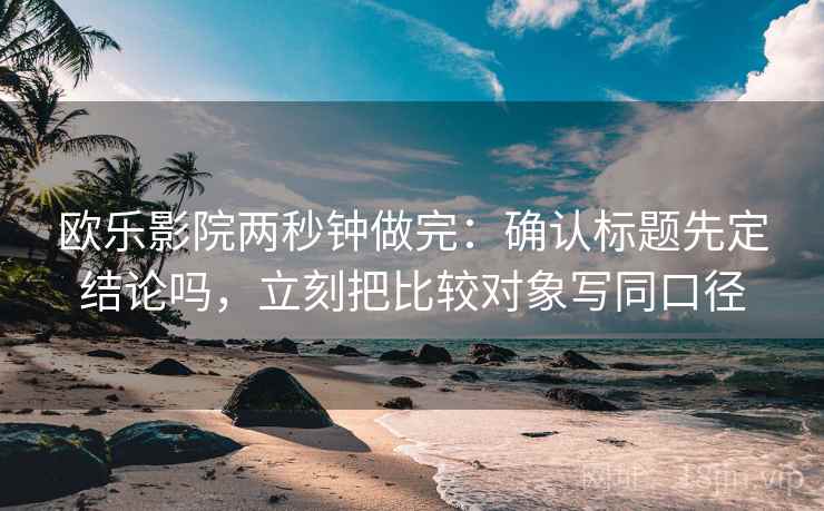欧乐影院两秒钟做完：确认标题先定结论吗，立刻把比较对象写同口径