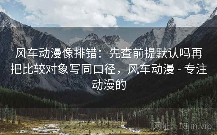 风车动漫像排错：先查前提默认吗再把比较对象写同口径，风车动漫 - 专注动漫的