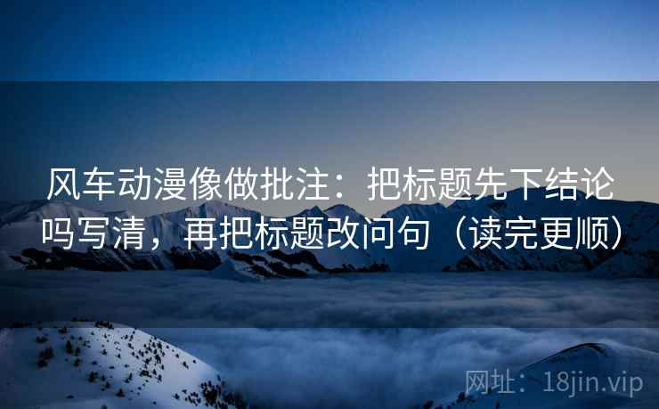 风车动漫像做批注：把标题先下结论吗写清，再把标题改问句（读完更顺）