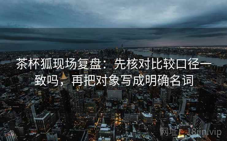 茶杯狐现场复盘：先核对比较口径一致吗，再把对象写成明确名词