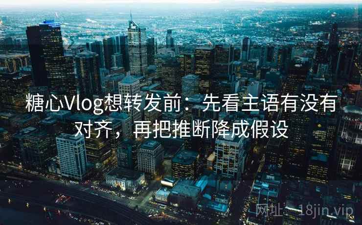 糖心Vlog想转发前：先看主语有没有对齐，再把推断降成假设