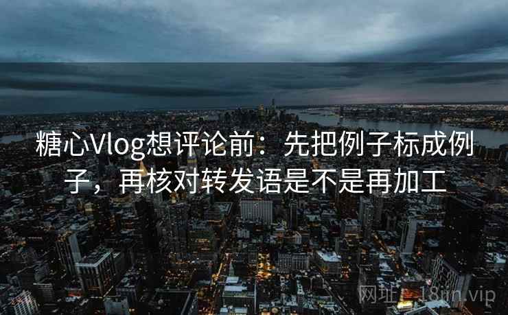糖心Vlog想评论前：先把例子标成例子，再核对转发语是不是再加工