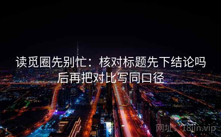 读觅圈先别忙：核对标题先下结论吗后再把对比写同口径