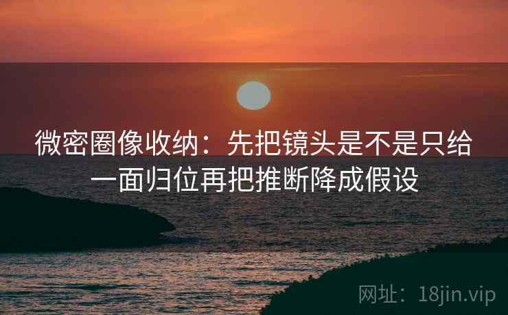 微密圈像收纳：先把镜头是不是只给一面归位再把推断降成假设