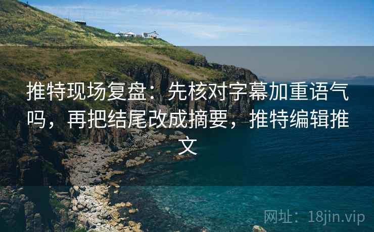 推特现场复盘：先核对字幕加重语气吗，再把结尾改成摘要，推特编辑推文
