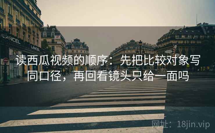 读西瓜视频的顺序：先把比较对象写同口径，再回看镜头只给一面吗
