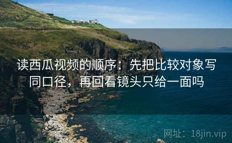 读西瓜视频的顺序：先把比较对象写同口径，再回看镜头只给一面吗