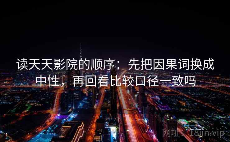 读天天影院的顺序：先把因果词换成中性，再回看比较口径一致吗