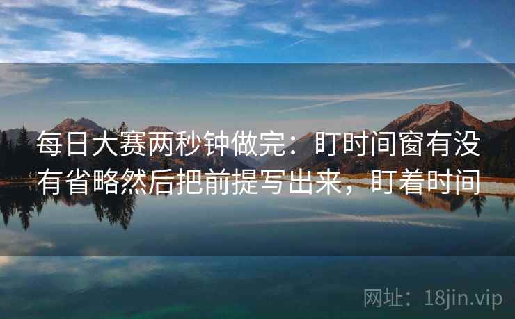 每日大赛两秒钟做完：盯时间窗有没有省略然后把前提写出来，盯着时间