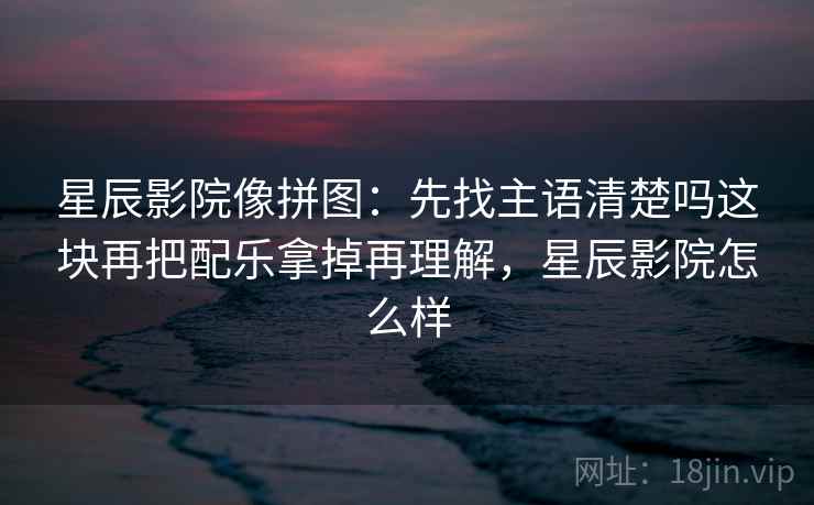 星辰影院像拼图：先找主语清楚吗这块再把配乐拿掉再理解，星辰影院怎么样