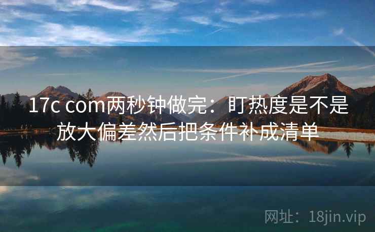 17c com两秒钟做完：盯热度是不是放大偏差然后把条件补成清单