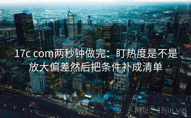 17c com两秒钟做完：盯热度是不是放大偏差然后把条件补成清单