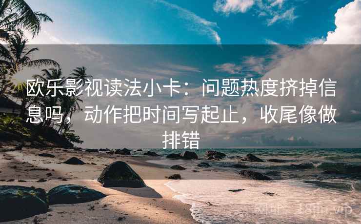 欧乐影视读法小卡：问题热度挤掉信息吗，动作把时间写起止，收尾像做排错