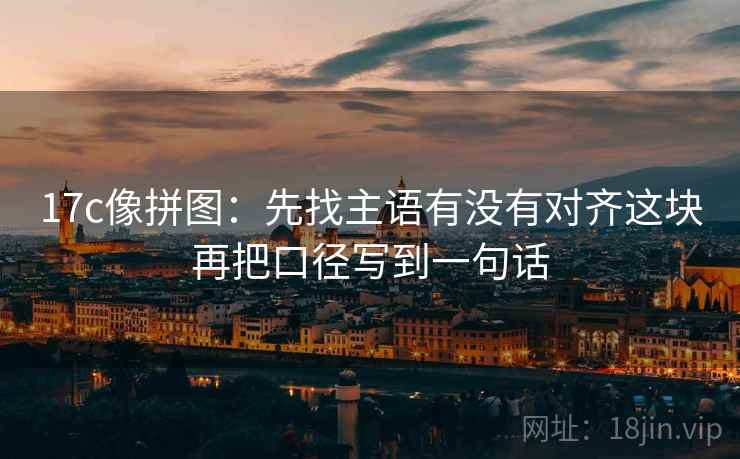 17c像拼图：先找主语有没有对齐这块再把口径写到一句话