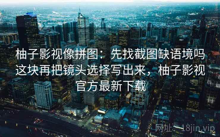 柚子影视像拼图：先找截图缺语境吗这块再把镜头选择写出来，柚子影视官方最新下载
