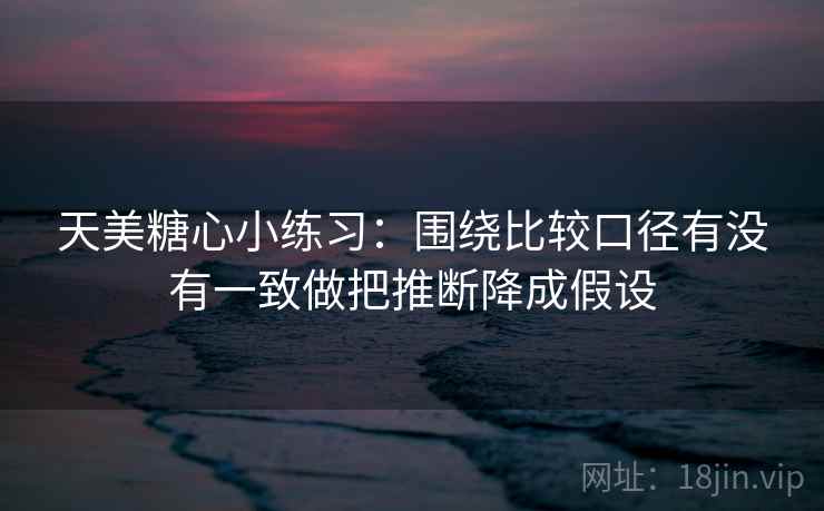 天美糖心小练习：围绕比较口径有没有一致做把推断降成假设