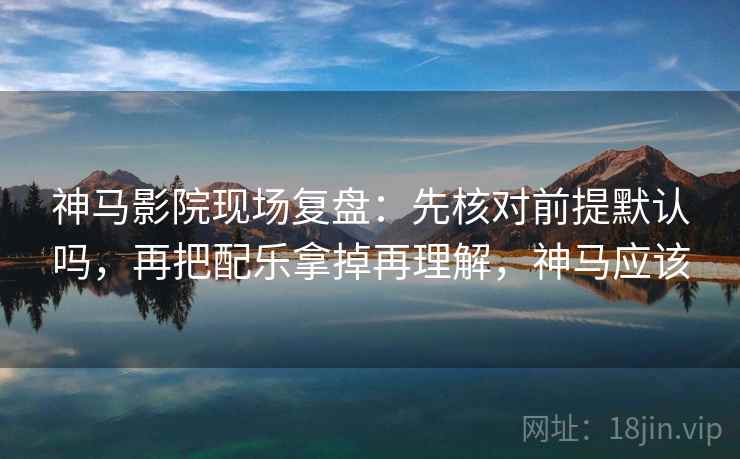 神马影院现场复盘：先核对前提默认吗，再把配乐拿掉再理解，神马应该